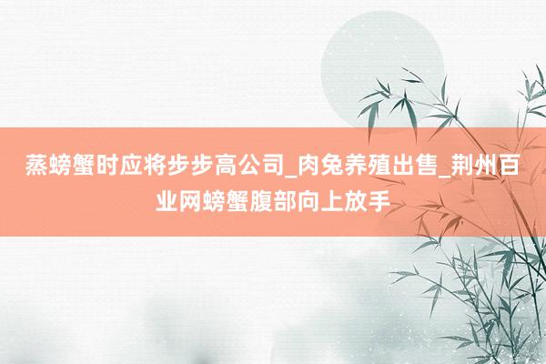 蒸螃蟹时应将步步高公司_肉兔养殖出售_荆州百业网螃蟹腹部向上放手